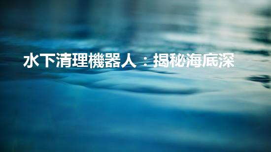水下清理機器人：揭秘海底深處的清潔大軍！